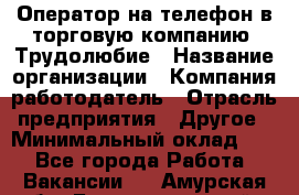 Оператор на телефон в торговую компанию. Трудолюбие › Название организации ­ Компания-работодатель › Отрасль предприятия ­ Другое › Минимальный оклад ­ 1 - Все города Работа » Вакансии   . Амурская обл.,Благовещенский р-н